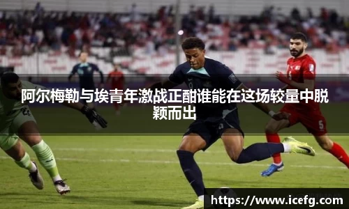 阿尔梅勒与埃青年激战正酣谁能在这场较量中脱颖而出